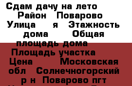 Сдам дачу на лето 2017 › Район ­ Поварово › Улица ­ 5-я › Этажность дома ­ 2 › Общая площадь дома ­ 84 › Площадь участка ­ 8 › Цена ­ 35 - Московская обл., Солнечногорский р-н, Поварово пгт Недвижимость » Дома, коттеджи, дачи аренда   . Московская обл.